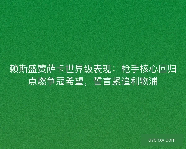 赖斯盛赞萨卡世界级表现：枪手核心回归点燃争冠希望，誓言紧追利物浦