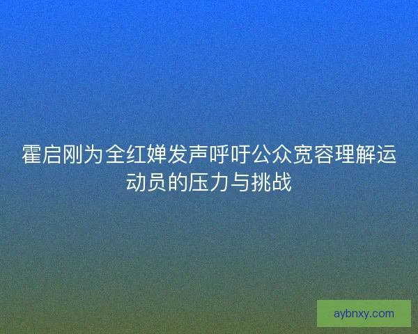 霍启刚为全红婵发声呼吁公众宽容理解运动员的压力与挑战