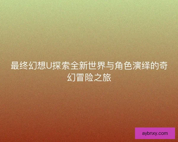 最终幻想U探索全新世界与角色演绎的奇幻冒险之旅