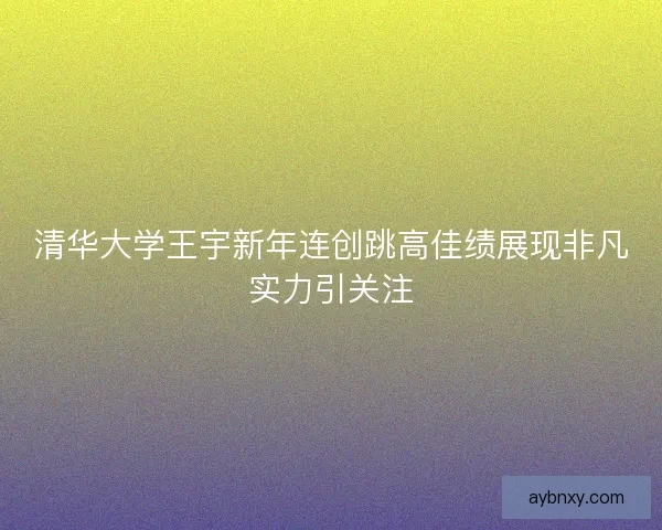 清华大学王宇新年连创跳高佳绩展现非凡实力引关注