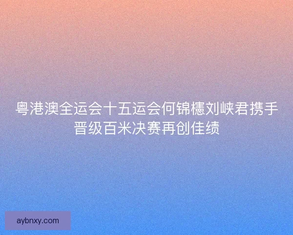 粤港澳全运会十五运会何锦櫶刘峡君携手晋级百米决赛再创佳绩