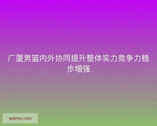 广厦男篮内外协同提升整体实力竞争力稳步增强