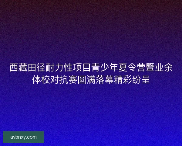 西藏田径耐力性项目青少年夏令营暨业余体校对抗赛圆满落幕精彩纷呈