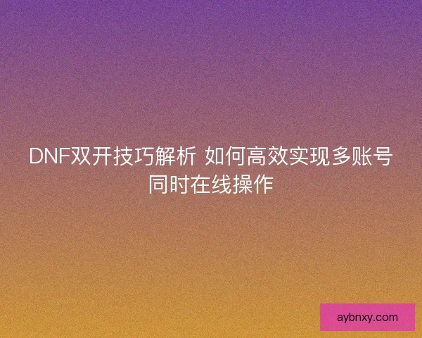 DNF双开技巧解析 如何高效实现多账号同时在线操作