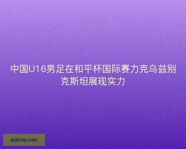 中国U16男足在和平杯国际赛力克乌兹别克斯坦展现实力 中国U16男足在和平杯国际赛力克乌兹别克斯坦展现实力