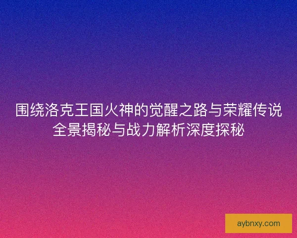 围绕洛克王国火神的觉醒之路与荣耀传说全景揭秘与战力解析深度探秘