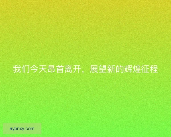 我们今天昂首离开,展望新的辉煌征程 我们今天昂首离开,展望新的辉煌征程