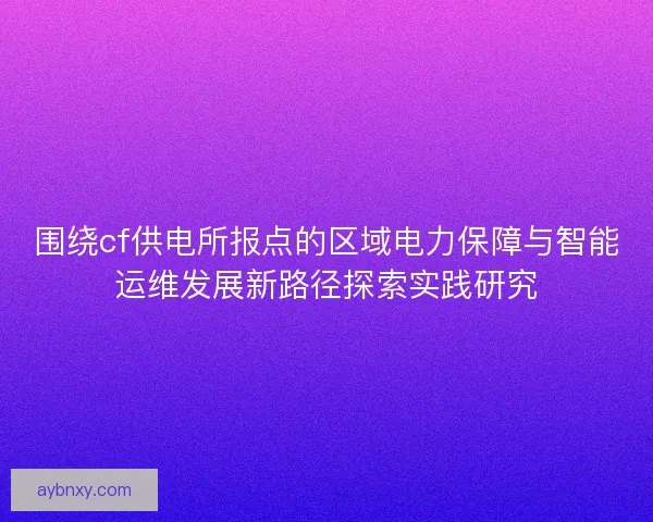 围绕cf供电所报点的区域电力保障与智能运维发展新路径探索实践研究 围绕cf供电所报点的区域电力保障与智能运维发展新路径探索实践研究
