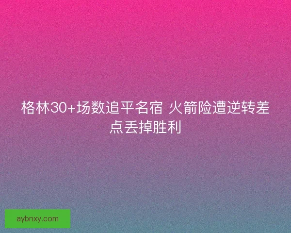 格林30+场数追平名宿 火箭险遭逆转差点丢掉胜利 格林30+场数追平名宿 火箭险遭逆转差点丢掉胜利