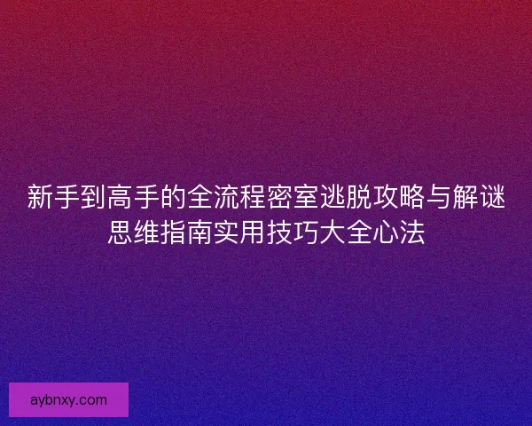 新手到高手的全流程密室逃脱攻略与解谜思维指南实用技巧大全心法 新手到高手的全流程密室逃脱攻略与解谜思维指南实用技巧大全心法
