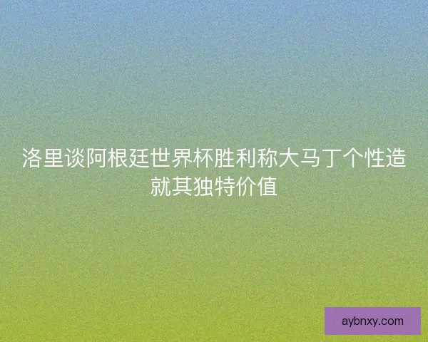 洛里谈阿根廷世界杯胜利称大马丁个性造就其独特价值 洛里谈阿根廷世界杯胜利称大马丁个性造就其独特价值