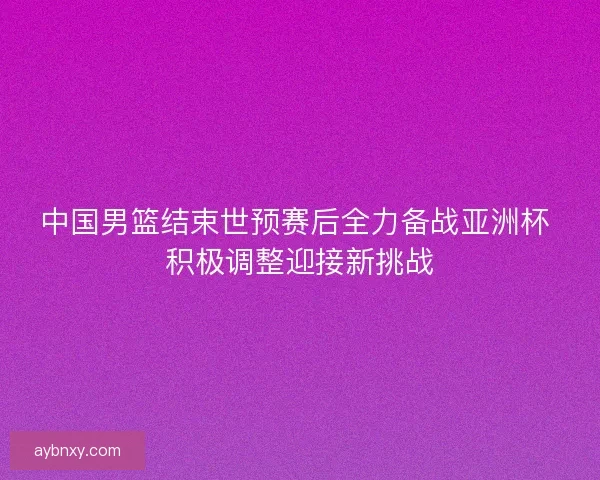 中国男篮结束世预赛后全力备战亚洲杯 积极调整迎接新挑战 中国男篮结束世预赛后全力备战亚洲杯 积极调整迎接新挑战