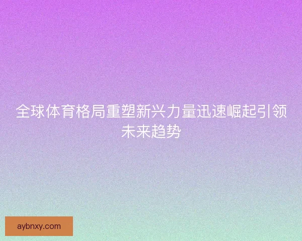 全球体育格局重塑新兴力量迅速崛起引领未来趋势 全球体育格局重塑新兴力量迅速崛起引领未来趋势
