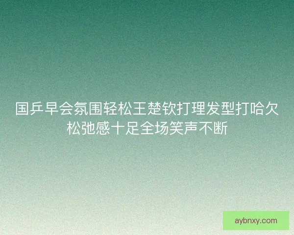 国乒早会氛围轻松王楚钦打理发型打哈欠松弛感十足全场笑声不断 国乒早会氛围轻松王楚钦打理发型打哈欠松弛感十足全场笑声不断