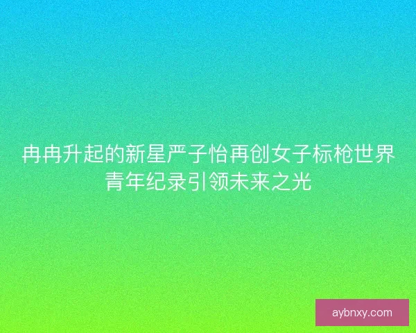 冉冉升起的新星严子怡再创女子标枪世界青年纪录引领未来之光 冉冉升起的新星严子怡再创女子标枪世界青年纪录引领未来之光