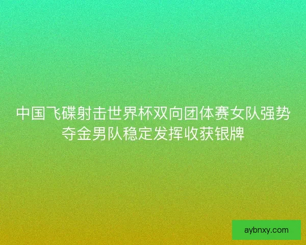 中国飞碟射击世界杯双向团体赛女队强势夺金男队稳定发挥收获银牌 中国飞碟射击世界杯双向团体赛女队强势夺金男队稳定发挥收获银牌