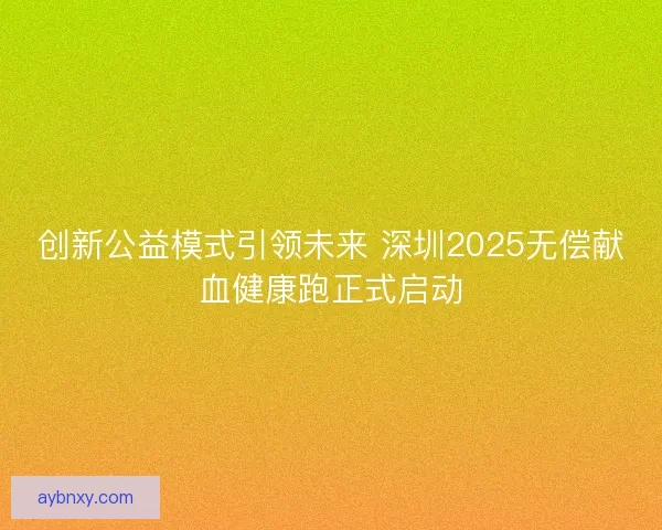 创新公益模式引领未来 深圳2025无偿献血健康跑正式启动