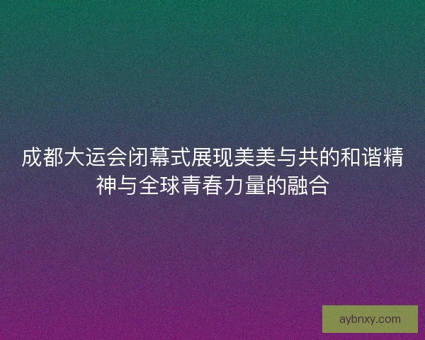 成都大运会闭幕式展现美美与共的和谐精神与全球青春力量的融合 成都大运会闭幕式展现美美与共的和谐精神与全球青春力量的融合
